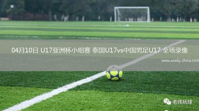 04月10日 U17亚洲杯小组赛 泰国U17vs中国男足U17 全场录像